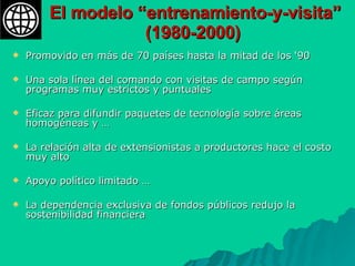 El modelo “entrenamiento-y-visita” (1980-2000)   Promovido en más de 70 países hasta la mitad de los ‘90 Una sola línea del comando con visitas de campo según programas muy estrictos y puntuales Eficaz para difundir paquetes de tecnología sobre áreas homogéneas y … La relación alta de extensionistas a productores hace el costo muy alto Apoyo político limitado … La dependencia exclusiva de fondos públicos redujo la sostenibilidad financiera 