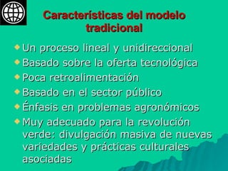 Características del modelo tradicional Un proceso lineal y unidireccional Basado sobre la oferta tecnológica Poca retroalimentación Basado en el sector público Énfasis en problemas agronómicos Muy adecuado para la revolución verde: divulgación masiva de nuevas variedades y prácticas culturales asociadas  
