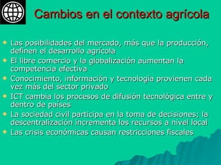 Cambios en el contexto agrícola Las posibilidades del mercado, más que la producción, definen el desarrollo agrícola  El libre comercio y la globalización aumentan la competencia efectiva Conocimiento, información y tecnología provienen cada vez más del sector privado ICT cambia los procesos de difusión tecnológica entre y dentro de países La sociedad civil participa en la toma de decisiones; la descentralización incrementa los recursos a nivel local Las crisis económicas causan restricciones fiscales 