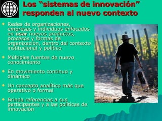 Los “sistemas de innovación” responden al nuevo contexto  Redes de organizaciones, empresas y individuos enfocados en  usar  nuevos productos, procesos y formas de organización, dentro del contexto institucional y político  Múltiples fuentes de nuevo conocimiento En movimiento continuo y dinámico Un concepto analítico más que operativo o formal  Brinda referencias a sus participantes y a las políticas de innovación 