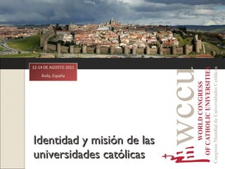 Identidad y misión de las universidades católicas 12-14 DE AGOSTO 2011 Ávila, España 