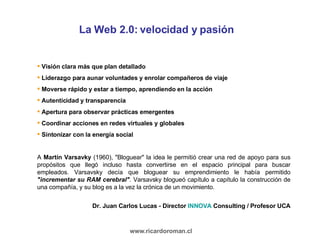 La Web 2.0: velocidad y pasión Visión clara más que plan detallado Liderazgo para aunar voluntades y enrolar compañeros de viaje Moverse rápido y estar a tiempo, aprendiendo en la acción Autenticidad y transparencia Apertura para observar prácticas emergentes Coordinar acciones en redes virtuales y globales Sintonizar con la energía social  A  Martín Varsavky  (1960), "Bloguear" la idea le permitió crear una red de apoyo para sus propósitos que llegó incluso hasta convertirse en el espacio principal para buscar empleados. Varsavsky decía que bloguear su emprendimiento le había permitido  "incrementar su RAM cerebral" . Varsavsky blogueó capítulo a capítulo la construcción de una compañía, y su blog es a la vez la crónica de un movimiento.  Dr. Juan Carlos Lucas - Director  INNOVA  Consulting / Profesor UCA www.ricardoroman.cl 