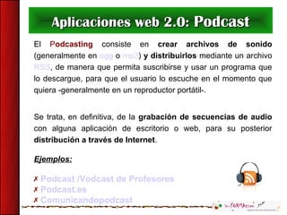 Aplicaciones web 2.0: Podcast
El Podcasting consiste en crear archivos de sonido
(generalmente en ogg o mp3) y distribuirlos mediante un archivo
RSS, de manera que permita suscribirse y usar un programa que
lo descargue, para que el usuario lo escuche en el momento que
quiera -generalmente en un reproductor portátil-.


Se trata, en definitiva, de la grabación de secuencias de audio
con alguna aplicación de escritorio o web, para su posterior
distribución a través de Internet.

Ejemplos:

 Podcast /Vodcast de Profesores
 Podcast.es
 Comunicandopodcast
 