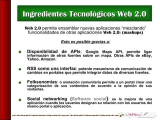 Web 2.0 permite ensamblar nuevas aplicaciones “mezclando”
funcionalidades de otras aplicaciones Web 2.0: (mashups)
Esto es posible gracias a:
Disponibilidad de APIs: Google Maps API, permite ligar
información de otras fuentes sobre un mapa. Otras APIs de eBay,
Yahoo, Amazon.
RSS como una interfaz: potente mecanismo de comunicación de
cambios en portales que permite integrar datos de diversas fuentes.
Folksonomías: o anotación comunitaria permite a un portal crear una
categorización de sus contenidos de acuerdo a la opinión de sus
visitantes.
Social networking (Software social): es la mejora de una
aplicación cuando los usuarios designan su relación con los usuarios del
mismo portal o aplicación.
Ingredientes Tecnológicos Web 2.0Ingredientes Tecnológicos Web 2.0
 