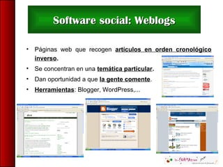 • Páginas web que recogen artículos en orden cronológico
inverso.
• Se concentran en una temática particular.
• Dan oportunidad a que la gente comente.
• Herramientas: Blogger, WordPress,...
Software social: WeblogsSoftware social: Weblogs
 