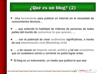 Una herramienta para publicar en Internet sin la necesidad de
conocimientos técnicos…
... que extiende la habilidad de millones de personas de todas
partes del mundo de comunicar lo que quieran, …
… con el potencial de crear audiencias significativas, a través
de una diseminación viral (Marketing viral)
... y de causar un impacto social, político y tal vez económico
que un ciudadano común y corriente no podía lograr antes.
El blog es un instrumento, un medio que publica lo que sea.
¿¿Qué es un blog? (2)Qué es un blog? (2)
 