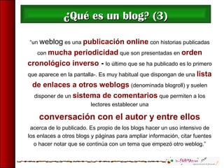 “un weblog es una publicación online con historias publicadas
con mucha periodicidad que son presentadas en orden
cronológico inverso - lo último que se ha publicado es lo primero
que aparece en la pantalla-. Es muy habitual que dispongan de una lista
de enlaces a otros weblogs (denominada blogroll) y suelen
disponer de un sistema de comentarios que permiten a los
lectores establecer una
conversación con el autor y entre ellos
acerca de lo publicado. Es propio de los blogs hacer un uso intensivo de
los enlaces a otros blogs y páginas para ampliar información, citar fuentes
o hacer notar que se continúa con un tema que empezó otro weblog.”
¿¿Qué es un blog? (3)Qué es un blog? (3)
 