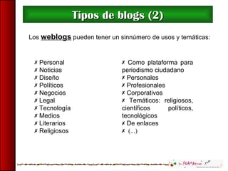  Como plataforma para
periodismo ciudadano
 Personales
 Profesionales
 Corporativos
 Temáticos: religiosos,
científicos políticos,
tecnológicos
 De enlaces
 (...)
Tipos de blogs (2)Tipos de blogs (2)
 Personal
 Noticias
 Diseño
 Políticos
 Negocios
 Legal
 Tecnología
 Medios
 Literarios
 Religiosos
Los weblogs pueden tener un sinnúmero de usos y temáticas:
 