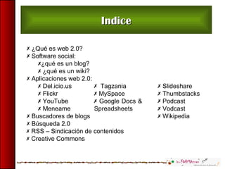 IndiceIndice
 ¿Qué es web 2.0?
 Software social:
¿qué es un blog?
 ¿qué es un wiki?
 Aplicaciones web 2.0:
 Del.icio.us
 Flickr
 YouTube
 Meneame
 Buscadores de blogs
 Búsqueda 2.0
 Tagzania
 MySpace
 Google Docs &
Spreadsheets
 Slideshare
 Thumbstacks
 Podcast
 Vodcast
 Wikipedia
 RSS – Sindicación de contenidos
 Creative Commons
 