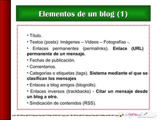 • Título.
• Textos (posts): Imágenes – Vídeos – Fotografías -.
• Enlaces permanentes (permalinks). Enlace (URL)
permanente de un mensaje.
• Fechas de publicación.
• Comentarios.
• Categorías o etiquetas (tags). Sistema mediante el que se
clasifican los mensajes
• Enlaces a blog amigos (blogrolls).
• Enlaces inversos (trackbacks) - Citar un mensaje desde
un blog a otro.
• Sindicación de contenidos (RSS).
Elementos de un blog (1)Elementos de un blog (1)
 