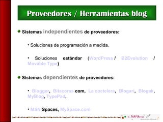 Sistemas independientes de proveedores:
• Soluciones de programación a medida.
• Soluciones estándar (WordPress / B2Evolution /
Movable Type)
Sistemas dependientes de proveedores:
• Blogger, Bitacoras.com, La coctelera, Blogari, Blogak,
MyBlog, TypePad,
• MSN Spaces, MySpace.com
Proveedores / Herramientas blogProveedores / Herramientas blog
 