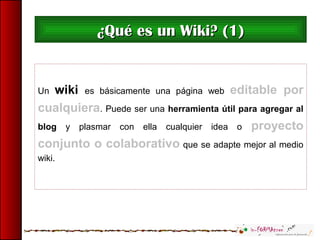 Un wiki es básicamente una página web editable por
cualquiera. Puede ser una herramienta útil para agregar al
blog y plasmar con ella cualquier idea o proyecto
conjunto o colaborativo que se adapte mejor al medio
wiki.
¿Qué es un Wiki? (1)¿Qué es un Wiki? (1)
 