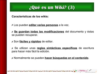 ¿Qué es un Wiki? (3)¿Qué es un Wiki? (3)
Características de los wikis:
 Los pueden editar varias personas a la vez.
 Se guardan todas las modificaciones del documento y éstas
se pueden recuperar.
 Son fáciles y rápidos de editar.
 Se utilizan unas reglas sintácticas específicas de escritura
para hacer más fácil la edición.
 Normalmente se pueden hacer búsquedas en el contenido.
 