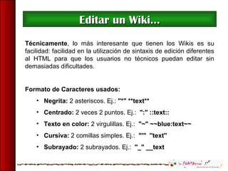 Editar un Wiki...Editar un Wiki...
Técnicamente, lo más interesante que tienen los Wikis es su
facilidad: facilidad en la utilización de sintaxis de edición diferentes
al HTML para que los usuarios no técnicos puedan editar sin
demasiadas dificultades.
Formato de Caracteres usados:
• Negrita: 2 asteriscos. Ej.: "*" **text**
• Centrado: 2 veces 2 puntos. Ej.: ":" ::text::
• Texto en color: 2 virgulillas. Ej.: "~" ~~blue:text~~
• Cursiva: 2 comillas simples. Ej.: "'" ''text''
• Subrayado: 2 subrayados. Ej.: "_" __text
 
