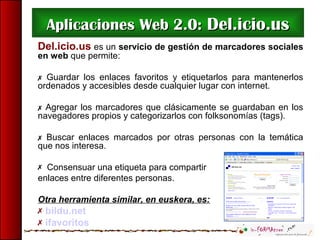 Aplicaciones Web 2.0:Aplicaciones Web 2.0: Del.icio.usDel.icio.us
Del.icio.us es un servicio de gestión de marcadores sociales
en web que permite:
 Guardar los enlaces favoritos y etiquetarlos para mantenerlos
ordenados y accesibles desde cualquier lugar con internet.
 Agregar los marcadores que clásicamente se guardaban en los
navegadores propios y categorizarlos con folksonomías (tags).
 Buscar enlaces marcados por otras personas con la temática
que nos interesa.
 Consensuar una etiqueta para compartir
enlaces entre diferentes personas.
Otra herramienta similar, en euskera, es:
 bildu.net
 ifavoritos
 