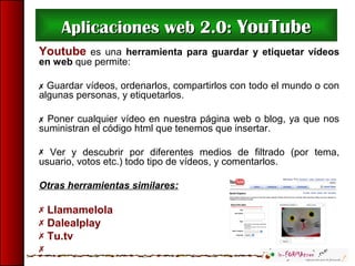 Aplicaciones web 2.0:Aplicaciones web 2.0: YouTubeYouTube
Youtube es una herramienta para guardar y etiquetar vídeos
en web que permite:
 Guardar vídeos, ordenarlos, compartirlos con todo el mundo o con
algunas personas, y etiquetarlos.
 Poner cualquier vídeo en nuestra página web o blog, ya que nos
suministran el código html que tenemos que insertar.
 Ver y descubrir por diferentes medios de filtrado (por tema,
usuario, votos etc.) todo tipo de vídeos, y comentarlos.
Otras herramientas similares:
 Llamamelola
 Dalealplay
 Tu.tv

 
