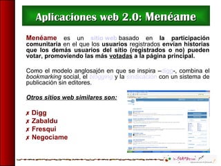 Aplicaciones web 2.0:Aplicaciones web 2.0: MenéameMenéame
Menéame es un sitio web basado en la participación
comunitaria en el que los usuarios registrados envían historias
que los demás usuarios del sitio (registrados o no) pueden
votar, promoviendo las más votadas a la página principal.
Como el modelo anglosajón en que se inspira –digg-, combina el
bookmarking social, el blogging y la sindicación con un sistema de
publicación sin editores.
Otros sitios web similares son:
 Digg
 Zabaldu
 Fresqui
 Negociame
 