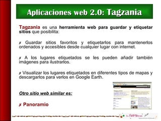 Aplicaciones web 2.0:Aplicaciones web 2.0: TagzaniaTagzania
Tagzania es una herramienta web para guardar y etiquetar
sitios que posibilita:
 Guardar sitios favoritos y etiquetarlos para mantenerlos
ordenados y accesibles desde cualquier lugar con internet.
 A los lugares etiquetados se les pueden añadir también
imágenes para ilustrarlos.
 Visualizar los lugares etiquetados en diferentes tipos de mapas y
descargarlos para verlos en Google Earth.
Otro sitio web similar es:
 Panoramio
 