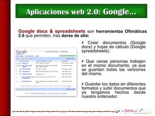 Aplicaciones web 2.0:Aplicaciones web 2.0: Google...Google...
Google docs & spreadsheets son herramientas Ofimáticas
2.0 que permiten, tras darse de alta:
 Crear documentos (Google
docs) y hojas de cálculo (Google
spreadsheets).
 Que varias personas trabajen
en el mismo documento, ya que
se guardan todas las versiones
del mismo.
 Guardar los datos en diferentes
formatos y subir documentos que
ya tengamos hechos desde
nuestro ordenador.
 
