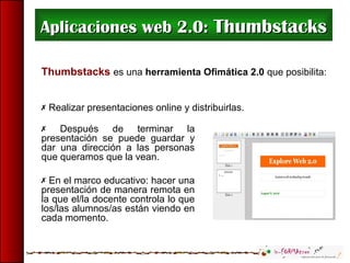 Aplicaciones web 2.0:Aplicaciones web 2.0: ThumbstacksThumbstacks
Thumbstacks es una herramienta Ofimática 2.0 que posibilita:
 Realizar presentaciones online y distribuirlas.
 Después de terminar la
presentación se puede guardar y
dar una dirección a las personas
que queramos que la vean.
 En el marco educativo: hacer una
presentación de manera remota en
la que el/la docente controla lo que
los/las alumnos/as están viendo en
cada momento.
 