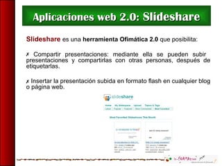 Aplicaciones web 2.0:Aplicaciones web 2.0: SlideshareSlideshare
Slideshare es una herramienta Ofimática 2.0 que posibilita:
 Compartir presentaciones: mediante ella se pueden subir
presentaciones y compartirlas con otras personas, después de
etiquetarlas.
 Insertar la presentación subida en formato flash en cualquier blog
o página web.
 