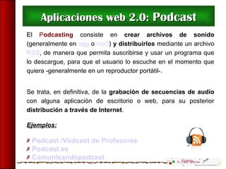 Aplicaciones web 2.0:Aplicaciones web 2.0: PodcastPodcast
El Podcasting consiste en crear archivos de sonido
(generalmente en ogg o mp3) y distribuirlos mediante un archivo
RSS, de manera que permita suscribirse y usar un programa que
lo descargue, para que el usuario lo escuche en el momento que
quiera -generalmente en un reproductor portátil-.
Se trata, en definitiva, de la grabación de secuencias de audio
con alguna aplicación de escritorio o web, para su posterior
distribución a través de Internet.
Ejemplos:
 Podcast /Vodcast de Profesores
 Podcast.es
 Comunicandopodcast
 