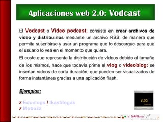 Aplicaciones web 2.0:Aplicaciones web 2.0: VodcastVodcast
El Vodcast o Vídeo podcast, consiste en crear archivos de
vídeo y distribuirlos mediante un archivo RSS, de manera que
permita suscribirse y usar un programa que lo descargue para que
el usuario lo vea en el momento que quiera.
El coste que representa la distribución de vídeos debido al tamaño
de los mismos, hace que todavía prime el vlog o videoblog: se
insertan vídeos de corta duración, que pueden ser visualizados de
forma instantánea gracias a una aplicación flash.
Ejemplos:
 Eduvlogs / Ikasblogak
 Mobuzz
 