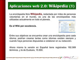 Aplicaciones web 2.0:Aplicaciones web 2.0: WikipediaWikipedia (1)(1)
La enciclopedia libre Wikipedia, redactada por miles de personas
voluntarias en el mundo, es una de las enciclopedias más
utilizadas actualmente en todo el planeta.
Es el Wiki por excelencia.
Entre sus objetivos se encuentra crear una enciclopedia para cada
idioma; podrían crearse tantas como idiomas existen siempre y
cuando haya personas dispuestas a colaborar en su redacción.
Ahora mismo la versión en Español tiene registrados 192.589
términos, y la de Euskara, 15.900.
 