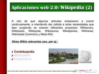 Aplicaciones web 2.0:Aplicaciones web 2.0: WikipediaWikipedia (2)(2)
A raíz de que algunos artículos empezaron a crecer
continuamente, e intentando dar cabida a otras necesidades que
iban surgiendo se crearon diferentes proyectos: Wiktionary,
Wikibooks, Wikiquote, Wikisource, Wikispecies, Wikinews,
Wikimedia Commons y Meta-Wiki.
Otros Wikis relevantes son, por ej.:
 Cordobapedia
 Madripedia
 Citizendium
 