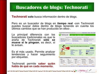Buscadores de blogs: Technorati
Technorati solo busca información dentro de blogs.
Pero es un buscador de blogs en tiempo real -con Technorati
puedes buscar datos dentro de blogs teniendo en cuenta los
últimos cambios que se han producido en ellos-.
La principal diferencia con los
buscadores tradicionales es que la
araña de Technorati sólo se
mueve si le pingean, es decir, si
le avisan.
Es el más usado. Permite analizar
tendencias y hacer seguimiento
por etiquetas.
Technorati permite saber quién
habla de qué en cada momento.
 