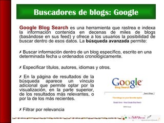 Buscadores de blogs: Google
Google Blog Search es una herramienta que rastrea e indexa
la información contenida en decenas de miles de blogs
(basándose en sus feed) y ofrece a los usuarios la posibilidad de
buscar dentro de esos datos. La búsqueda avanzada permite:
 Buscar información dentro de un blog específico, escrito en una
determinada fecha u ordenados cronológicamente.
 Especificar títulos, autores, idiomas y otros.
 En la página de resultados de la
búsqueda aparece un vínculo
adicional que permite optar por la
visualización, en la parte superior,
de los resultados más relevantes, o
por la de los más recientes.
 Filtrar por relevancia
 