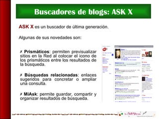 Buscadores de blogs: ASK X
ASK X es un buscador de última generación.
Algunas de sus novedades son:
 Prismáticos: permiten previsualizar
sitios en la Red al colocar el icono de
los prismáticos entre los resultados de
la búsqueda.
 Búsquedas relacionadas: enlaces
sugeridos para concretar o ampliar
una consulta.
 MiAsk: permite guardar, compartir y
organizar resultados de búsqueda.
 