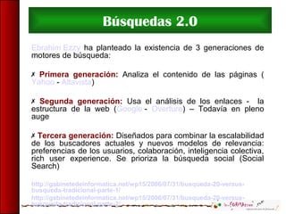 Búsquedas 2.0
Ebrahim Ezzy ha planteado la existencia de 3 generaciones de
motores de búsqueda:
 Primera generación: Analiza el contenido de las páginas (
Yahoo - Altavista)
 Segunda generación: Usa el análisis de los enlaces - la
estructura de la web (Google - Overture) – Todavía en pleno
auge
 Tercera generación: Diseñados para combinar la escalabilidad
de los buscadores actuales y nuevos modelos de relevancia:
preferencias de los usuarios, colaboración, inteligencia colectiva,
rich user experience. Se prioriza la búsqueda social (Social
Search)
http://gabinetedeinformatica.net/wp15/2006/07/31/busqueda-20-versus-
busqueda-tradicional-parte-1/
http://gabinetedeinformatica.net/wp15/2006/07/31/busqueda-20-versus-
busqueda-tradicional-parte-2/
 