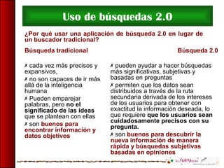 Uso de búsquedas 2.0
¿Por qué usar una aplicación de búsqueda 2.0 en lugar de
un buscador tradicional?
Búsqueda tradicional
 cada vez más precisos y
expansivos,
 no son capaces de ir más
allá de la inteligencia
humana
 Pueden emparejar
palabras, pero no el
significado de las ideas
que se plantean con ellas
 son buenos para
encontrar información y
datos objetivos
Búsqueda 2.0
 pueden ayudar a hacer búsquedas
más significativas, subjetivas y
basadas en preguntas
 permiten que los datos sean
distribuidos a través de la ruta
secundaria derivada de los intereses
de los usuarios para obtener con
exactitud la información deseada, lo
que requiere que los usuarios sean
cuidadosamente precisos con su
pregunta.
 son buenos para descubrir la
nueva información de manera
rápida y búsquedas subjetivas
basadas en opiniones
 