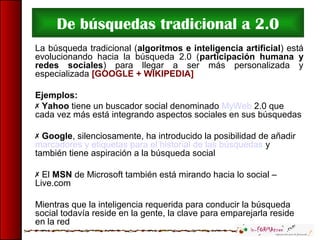 De búsquedas tradicional a 2.0
La búsqueda tradicional (algoritmos e inteligencia artificial) está
evolucionando hacia la búsqueda 2.0 (participación humana y
redes sociales) para llegar a ser más personalizada y
especializada [GOOGLE + WIKIPEDIA]
Ejemplos:
 Yahoo tiene un buscador social denominado MyWeb 2.0 que
cada vez más está integrando aspectos sociales en sus búsquedas
 Google, silenciosamente, ha introducido la posibilidad de añadir
marcadores y etiquetas para el historial de las búsquedas y
también tiene aspiración a la búsqueda social
 El MSN de Microsoft también está mirando hacia lo social –
Live.com
Mientras que la inteligencia requerida para conducir la búsqueda
social todavía reside en la gente, la clave para emparejarla reside
en la red
 