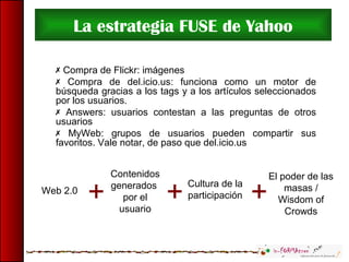 La estrategia FUSE de Yahoo
 Compra de Flickr: imágenes
 Compra de del.icio.us: funciona como un motor de
búsqueda gracias a los tags y a los artículos seleccionados
por los usuarios.
 Answers: usuarios contestan a las preguntas de otros
usuarios
 MyWeb: grupos de usuarios pueden compartir sus
favoritos. Vale notar, de paso que del.icio.us
Contenidos
generados
por el
usuario
Web 2.0
El poder de las
masas /
Wisdom of
Crowds
Cultura de la
participación+ + +
 