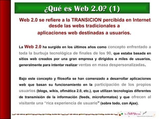 Web 2.0 se refiere a la TRANSICION percibida en Internet
desde las webs tradicionales a
aplicaciones web destinadas a usuarios.
La Web 2.0 ha surgido en los últimos años como concepto enfrentado a
toda la burbuja tecnológica de finales de los 90, que estaba basada en
sitios web creados por una gran empresa y dirigidos a miles de usuarios,
generalmente para intentar realizar ventas en masa despersonalizadas.
Bajo este concepto y filosofía se han comenzado a desarrollar aplicaciones
web que basan su funcionamiento en la participación de los propios
usuarios (blogs, wikis, ofimática 2.0, etc.), que utilizan tecnologías diferentes
de transmisión de la información (feeds, microformatos) y que ofrecen al
visitante una “rica experiencia de usuario” (sobre todo, con Ajax).
¿Qué es Web 2.0? (1)¿Qué es Web 2.0? (1)
 