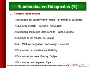 Tendencias en Búsquedas (2)
2.- Avances tecnológicos
 Búsqueda del conocimiento: Hakia – pregunta al buscador
 Clustered search – Vivisimo - AskX.com
 Búsqueda conducida-intencionada - Yahoo Mindset
 El poder de las masas: del.icio.us
 NLP (Natural Language Processing): Powerset
 Búsquedas personalizadas: Collarity
 Búsquedas sociales: Swicky, Rollyo
 Búsquedas de imágenes: Riya
 