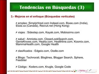 Tendencias en Búsquedas (3)
3.- Mejoras en el enfoque (Búsquedas verticales)
 empleo: SimplyHired.com Indeed.com, Bixee.com (India),
Eluta.ca (Canada), Recruit.net (Hong Kong)
 viajes : Sidestep.com, Kayak.com, Mobissimo.com
 salud : Amniota.com, CloserLookSearch.com,
GenieKnows.com, Healia.com, Healthline.com, Kosmix.com,
MammaHealth.com, Google Health
 clasificados : Edgeio.com, Oodle.com
 Blogs: Technorati, Bloglines, Blogger Search, Sphere,
Feedster
 Código : Koders.com, Krugle, Google Code
 