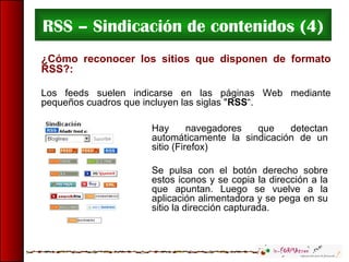 RSS – Sindicación de contenidos (4)
¿Cómo reconocer los sitios que disponen de formato
RSS?:
Los feeds suelen indicarse en las páginas Web mediante
pequeños cuadros que incluyen las siglas "RSS“.
Hay navegadores que detectan
automáticamente la sindicación de un
sitio (Firefox)
Se pulsa con el botón derecho sobre
estos iconos y se copia la dirección a la
que apuntan. Luego se vuelve a la
aplicación alimentadora y se pega en su
sitio la dirección capturada.
 