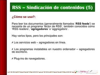 RSS – Sindicación de contenidos (5)
¿Cómo se usa?:
Para leer los documentos (generalmente llamados ‘RSS feeds’) se
necesita de un programa ‘lector de RSS’, también conocidos como
‘RSS readers’, ‘agregadores’ o ‘aggregators’.
Hay varios tipos, pero los principales son:
 Los servicios web – agregadores en línea.
 Los programas instalables en nuestro ordenador – agregadores
de escritorio.
 Plug-ins de navegadores.
 