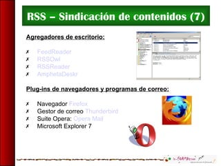 RSS – Sindicación de contenidos (7)
Agregadores de escritorio:
 FeedReader
 RSSOwl
 RSSReader
 AmphetaDeskr
Plug-ins de navegadores y programas de correo:
 Navegador Firefox
 Gestor de correo Thunderbird
 Suite Opera: Opera Mail
 Microsoft Explorer 7
 