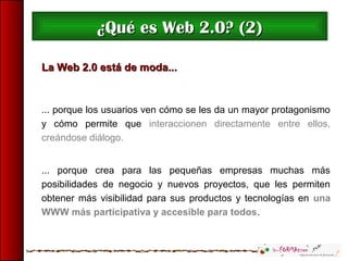 La Web 2.0 está de moda...La Web 2.0 está de moda...
... porque los usuarios ven cómo se les da un mayor protagonismo
y cómo permite que interaccionen directamente entre ellos,
creándose diálogo.
... porque crea para las pequeñas empresas muchas más
posibilidades de negocio y nuevos proyectos, que les permiten
obtener más visibilidad para sus productos y tecnologías en una
WWW más participativa y accesible para todos.
¿Qué es Web 2.0? (2)¿Qué es Web 2.0? (2)
 