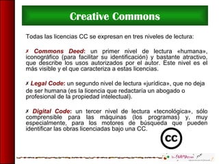 Creative Commons
Todas las licencias CC se expresan en tres niveles de lectura:
 Commons Deed: un primer nivel de lectura «humana»,
iconográfico (para facilitar su identificación) y bastante atractivo,
que describe los usos autorizados por el autor. Este nivel es el
más visible y el que caracteriza a estas licencias.
 Legal Code: un segundo nivel de lectura «jurídica», que no deja
de ser humana (es la licencia que redactaría un abogado o
profesional de la propiedad intelectual).
 Digital Code: un tercer nivel de lectura «tecnológica», sólo
comprensible para las máquinas (los programas) y, muy
especialmente, para los motores de búsqueda que pueden
identificar las obras licenciadas bajo una CC.
 
