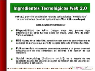 Web 2.0 permite ensamblar nuevas aplicaciones “mezclando”
funcionalidades de otras aplicaciones Web 2.0: (mashups)
Esto es posible gracias a:
Disponibilidad de APIs: Google Maps API, permite ligar
información de otras fuentes sobre un mapa. Otras APIs de eBay,
Yahoo, Amazon.
RSS como una interfaz: potente mecanismo de comunicación de
cambios en portales que permite integrar datos de diversas fuentes.
Folksonomías: o anotación comunitaria permite a un portal crear una
categorización de sus contenidos de acuerdo a la opinión de sus
visitantes.
Social networking (Software social): es la mejora de una
aplicación cuando los usuarios designan su relación con los usuarios del
mismo portal o aplicación.
Ingredientes Tecnológicos Web 2.0Ingredientes Tecnológicos Web 2.0
 