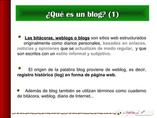 ¿¿Qué es un blog? (1)Qué es un blog? (1)
Las bitácoras, weblogs o blogsLas bitácoras, weblogs o blogs son sitios web estructurados
originalmente como diarios personales, basados en enlaces,
noticias y opiniones que se actualizan de modo regular, y que
son escritos con un estilo informal y subjetivo.
El origen de la palabra blog proviene de weblog, es decir,
registro histórico (log) en forma de página web.
Además de blog también se utilizan términos como cuaderno
de bitácora, weblog, diario de Internet...
 