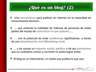 Una herramienta para publicar en Internet sin la necesidad de
conocimientos técnicos…
... que extiende la habilidad de millones de personas de todas
partes del mundo de comunicar lo que quieran, …
… con el potencial de crear audiencias significativas, a través
de una diseminación viral (Marketing viral)
... y de causar un impacto social, político y tal vez económico
que un ciudadano común y corriente no podía lograr antes.
El blog es un instrumento, un medio que publica lo que sea.
¿¿Qué es un blog? (2)Qué es un blog? (2)
 