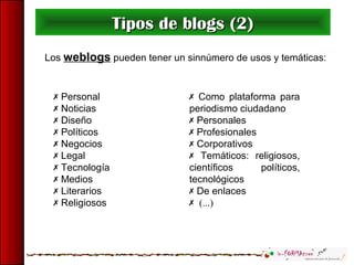 Como plataforma para
periodismo ciudadano
 Personales
 Profesionales
 Corporativos
 Temáticos: religiosos,
científicos políticos,
tecnológicos
 De enlaces
 (...)
Tipos de blogs (2)Tipos de blogs (2)
 Personal
 Noticias
 Diseño
 Políticos
 Negocios
 Legal
 Tecnología
 Medios
 Literarios
 Religiosos
Los weblogs pueden tener un sinnúmero de usos y temáticas:
 