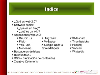 IndiceIndice
 ¿Qué es web 2.0?
 Software social:
¿qué es un blog?
 ¿qué es un wiki?
 Aplicaciones web 2.0:
 Del.icio.us
 Flickr
 YouTube
 Meneame
 Buscadores de blogs
 Búsqueda 2.0
 Tagzania
 MySpace
 Google Docs &
Spreadsheets
 Slideshare
 Thumbstacks
 Podcast
 Vodcast
 Wikipedia
 RSS – Sindicación de contenidos
 Creative Commons
 