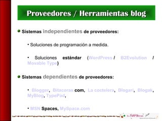 Sistemas independientes de proveedores:
• Soluciones de programación a medida.
• Soluciones estándar (WordPress / B2Evolution /
Movable Type)
Sistemas dependientes de proveedores:
• Blogger, Bitacoras.com, La coctelera, Blogari, Blogak,
MyBlog, TypePad,
• MSN Spaces, MySpace.com
Proveedores / Herramientas blogProveedores / Herramientas blog
 
